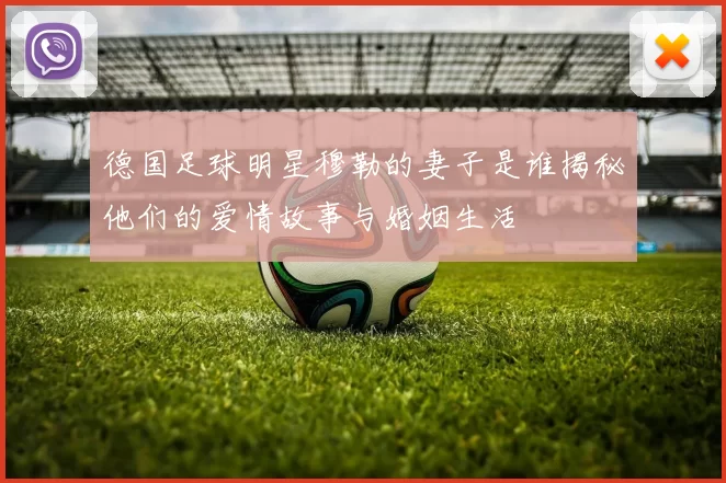 德国足球明星穆勒的妻子是谁揭秘他们的爱情故事与婚姻生活
