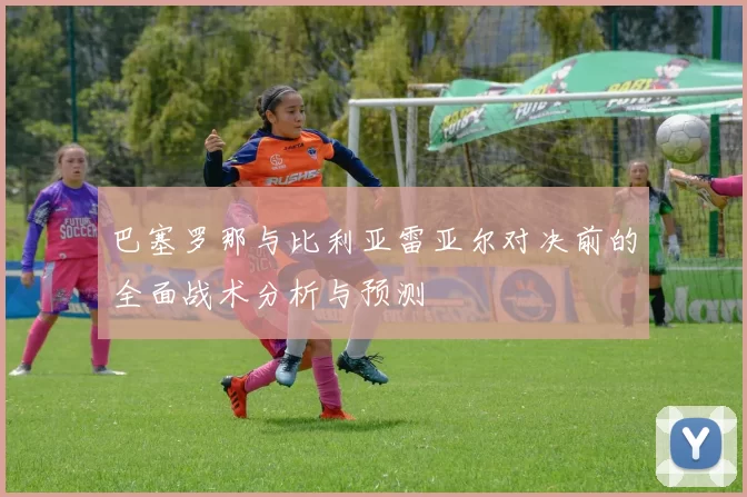 巴塞罗那与比利亚雷亚尔对决前的全面战术分析与预测