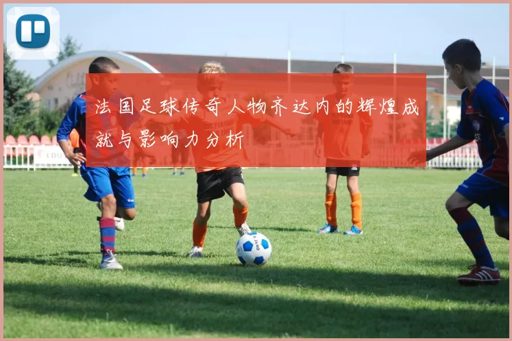 法国足球传奇人物齐达内的辉煌成就与影响力分析
