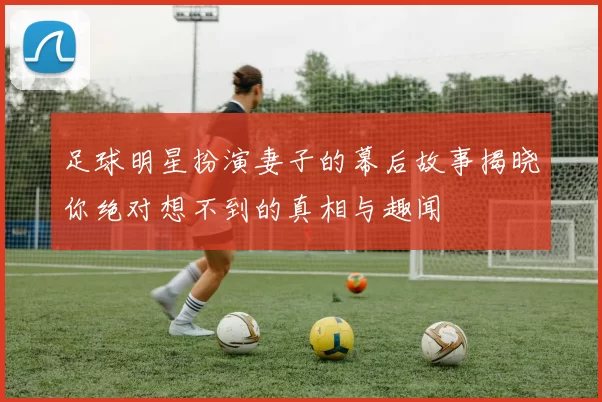 足球明星扮演妻子的幕后故事揭晓你绝对想不到的真相与趣闻