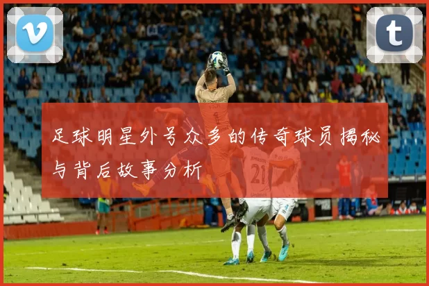 足球明星外号众多的传奇球员揭秘与背后故事分析
