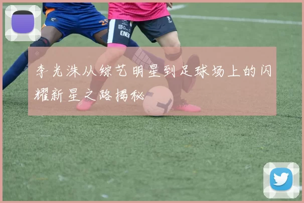 李光洙从综艺明星到足球场上的闪耀新星之路揭秘