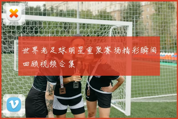 世界老足球明星重聚赛场精彩瞬间回顾视频合集