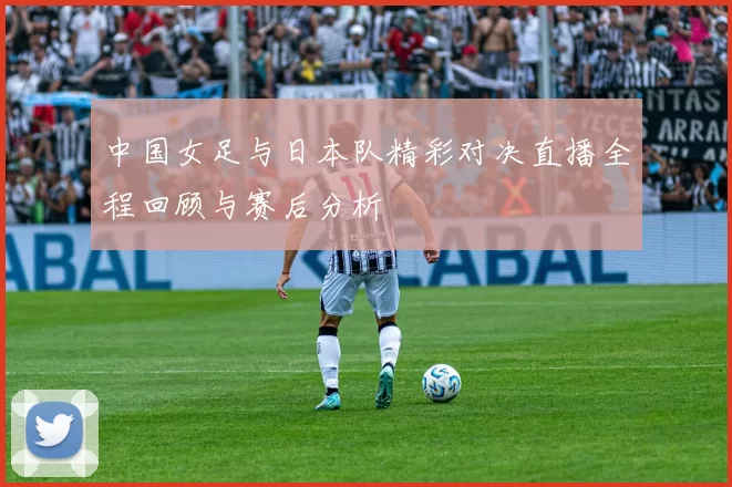中国女足与日本队精彩对决直播全程回顾与赛后分析