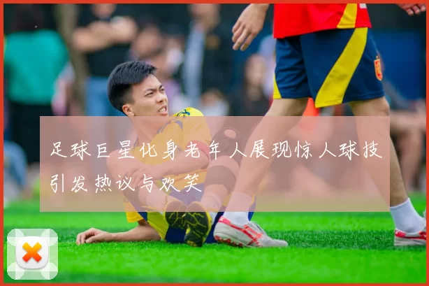 足球巨星化身老年人展现惊人球技引发热议与欢笑
