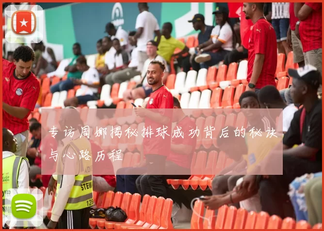 专访周娜揭秘排球成功背后的秘诀与心路历程