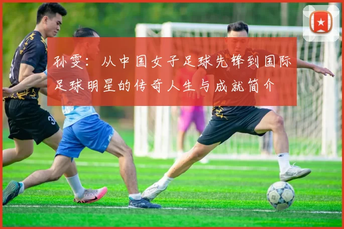孙雯：从中国女子足球先锋到国际足球明星的传奇人生与成就简介