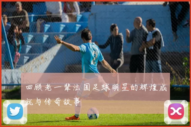 回顾老一辈法国足球明星的辉煌成就与传奇故事