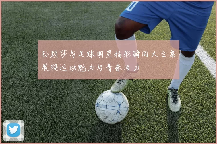 孙颖莎与足球明星精彩瞬间大合集展现运动魅力与青春活力