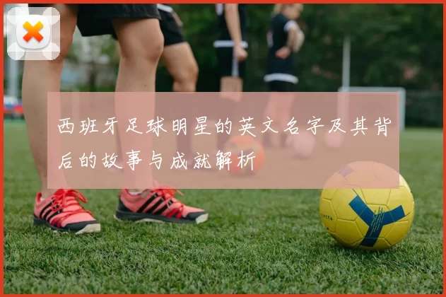 西班牙足球明星的英文名字及其背后的故事与成就解析