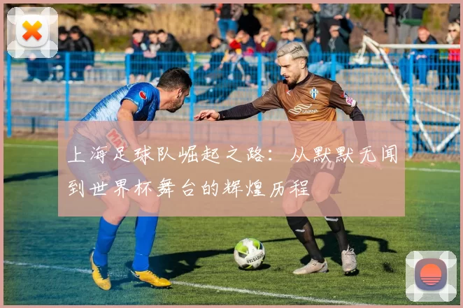 上海足球队崛起之路：从默默无闻到世界杯舞台的辉煌历程