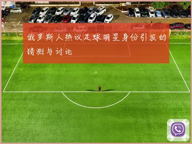 俄罗斯人热议足球明星身份引发的猜测与讨论