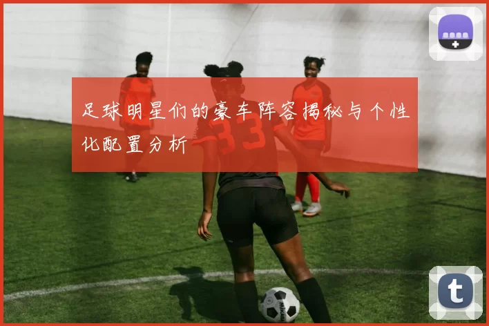 足球明星们的豪车阵容揭秘与个性化配置分析