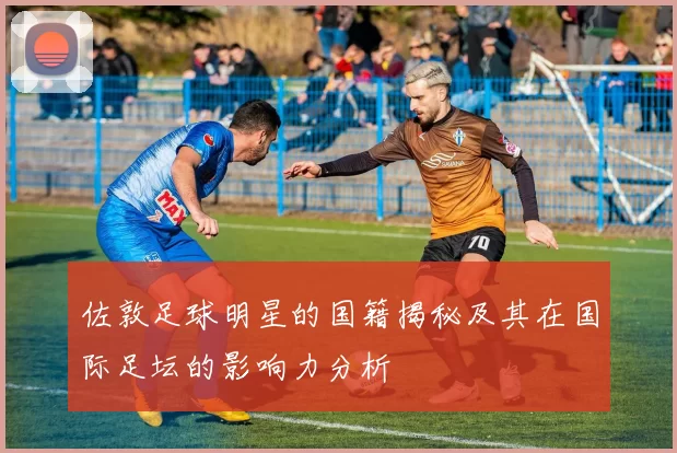 佐敦足球明星的国籍揭秘及其在国际足坛的影响力分析
