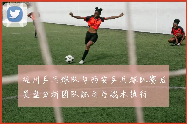 杭州乒乓球队与西安乒乓球队赛后复盘分析团队配合与战术执行