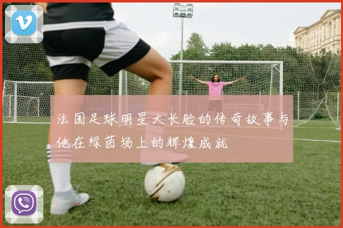 法国足球明星大长脸的传奇故事与他在绿茵场上的辉煌成就