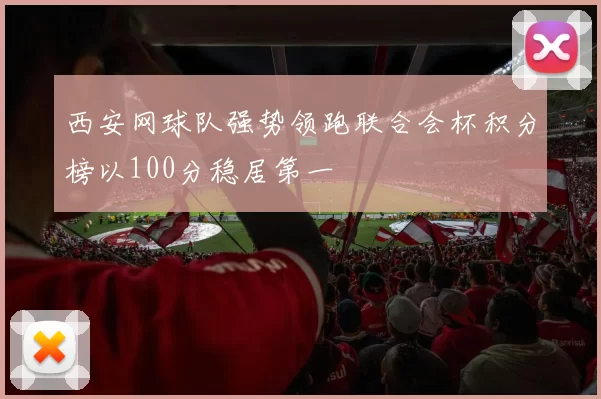 西安网球队强势领跑联合会杯积分榜以100分稳居第一