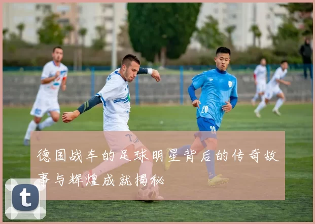 德国战车的足球明星背后的传奇故事与辉煌成就揭秘