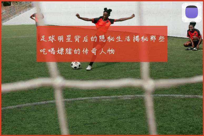 足球明星背后的隐秘生活揭秘那些吃喝嫖赌的传奇人物