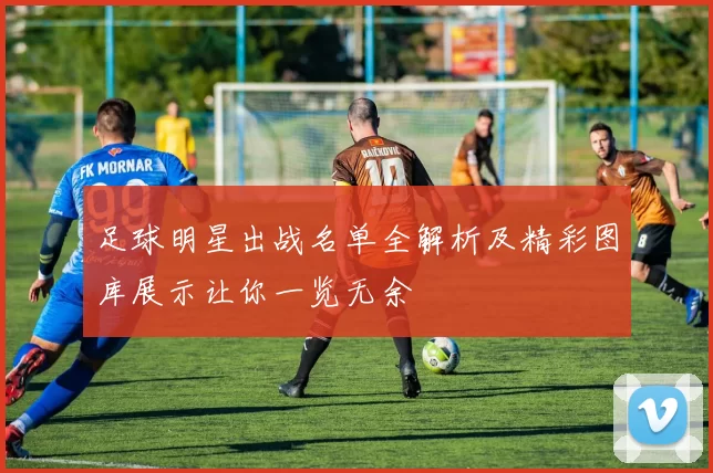 足球明星出战名单全解析及精彩图库展示让你一览无余