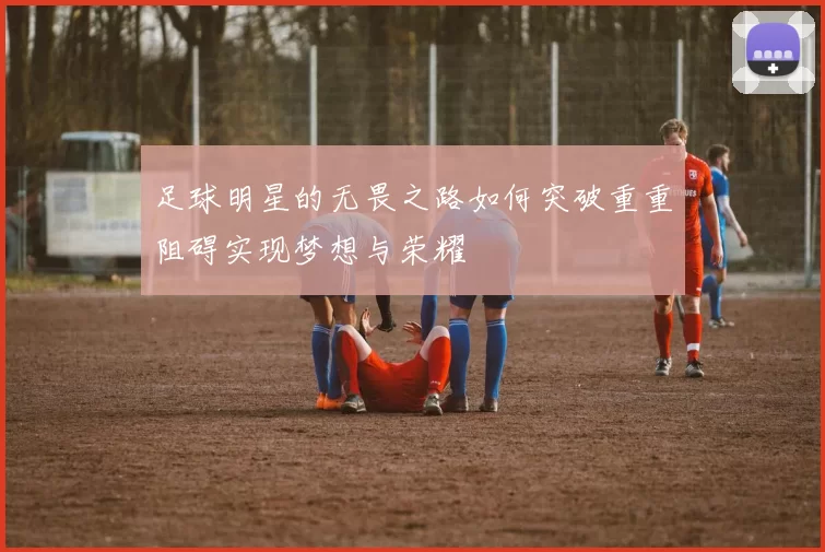 足球明星的无畏之路如何突破重重阻碍实现梦想与荣耀