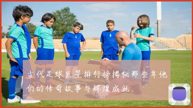 古代足球巨星排行榜揭秘那些年他们的传奇故事与辉煌成就