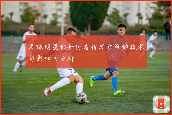 足球明星们如何看待皮尔洛的技术与影响力分析