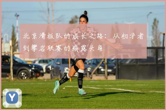 北京滑板队的成长之路：从初学者到攀岩联赛的崭露头角