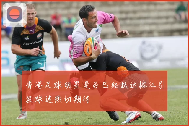 香港足球明星是否已经抵达榕江引发球迷热切期待