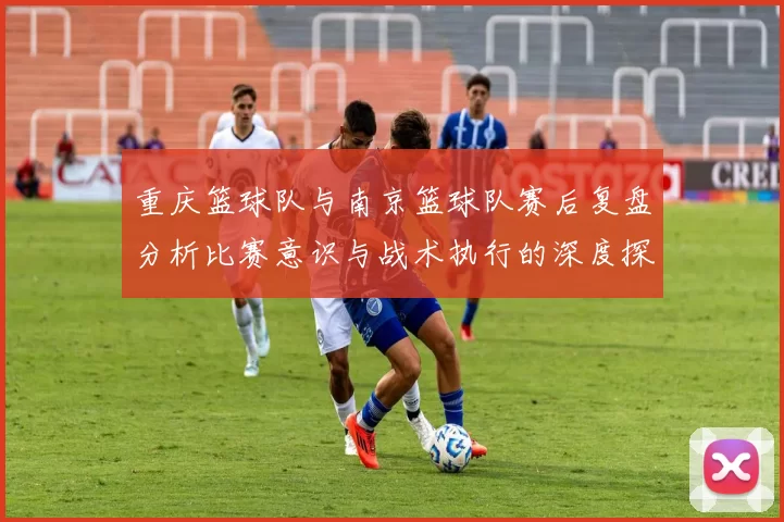 重庆篮球队与南京篮球队赛后复盘分析比赛意识与战术执行的深度探讨