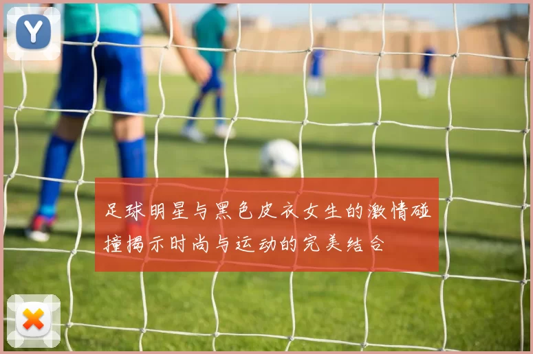 足球明星与黑色皮衣女生的激情碰撞揭示时尚与运动的完美结合