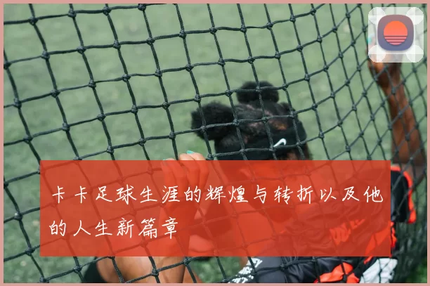 卡卡足球生涯的辉煌与转折以及他的人生新篇章