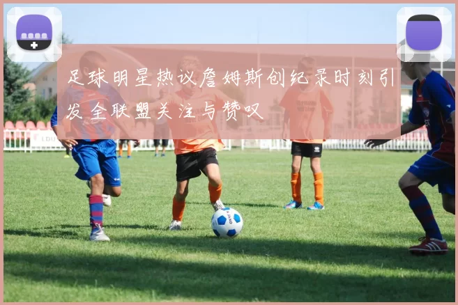 足球明星热议詹姆斯创纪录时刻引发全联盟关注与赞叹
