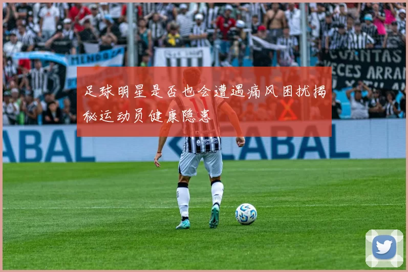 足球明星是否也会遭遇痛风困扰揭秘运动员健康隐患