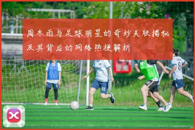 周冬雨与足球明星的奇妙关联揭秘及其背后的网络热梗解析