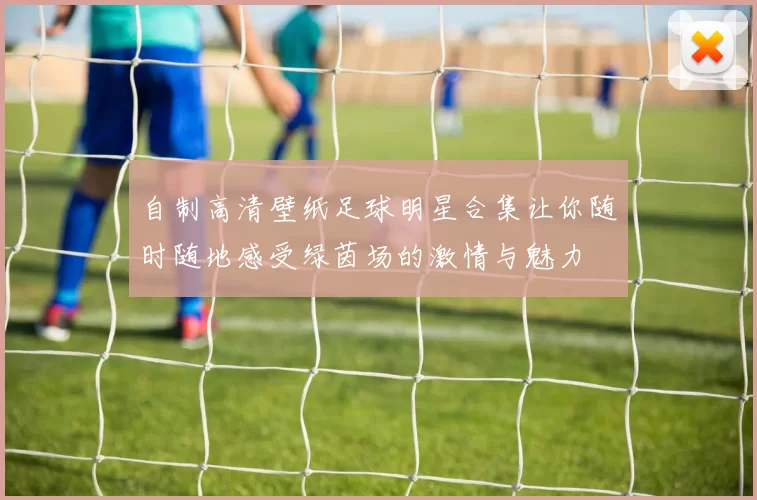 自制高清壁纸足球明星合集让你随时随地感受绿茵场的激情与魅力