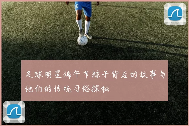 足球明星端午节粽子背后的故事与他们的传统习俗探秘