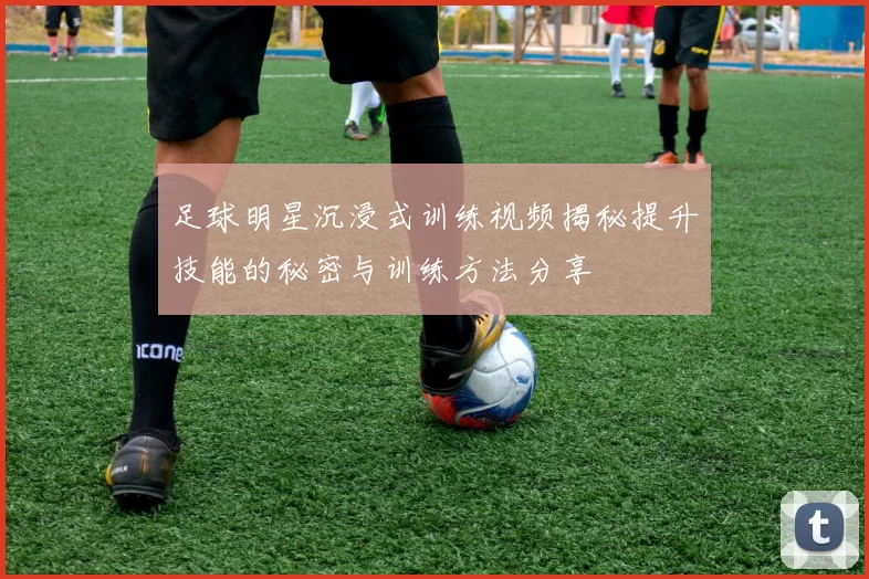 足球明星沉浸式训练视频揭秘提升技能的秘密与训练方法分享
