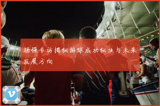 杨强专访揭秘排球成功秘诀与未来发展方向