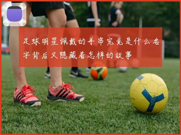 足球明星佩戴的手串究竟是什么名字背后又隐藏着怎样的故事