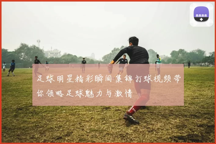 足球明星精彩瞬间集锦打球视频带你领略足球魅力与激情