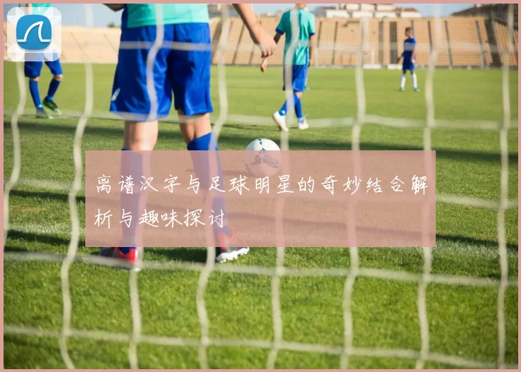 离谱汉字与足球明星的奇妙结合解析与趣味探讨