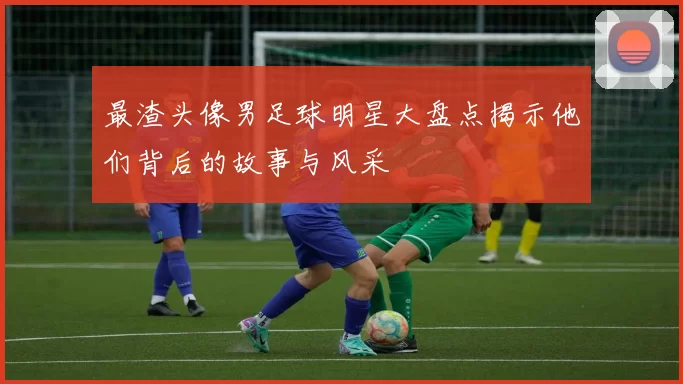最渣头像男足球明星大盘点揭示他们背后的故事与风采