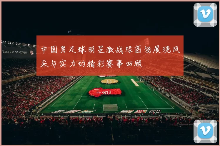 中国男足球明星激战绿茵场展现风采与实力的精彩赛事回顾
