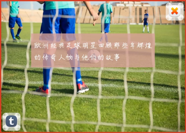 欧洲经典足球明星回顾那些年辉煌的传奇人物与他们的故事