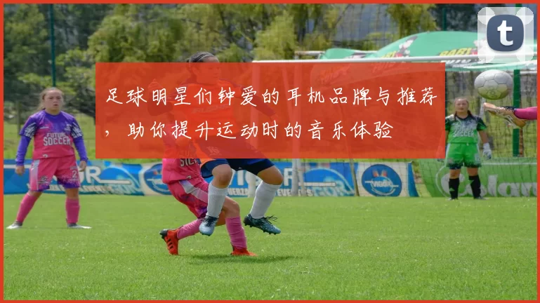 足球明星们钟爱的耳机品牌与推荐，助你提升运动时的音乐体验