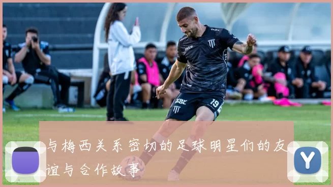 与梅西关系密切的足球明星们的友谊与合作故事