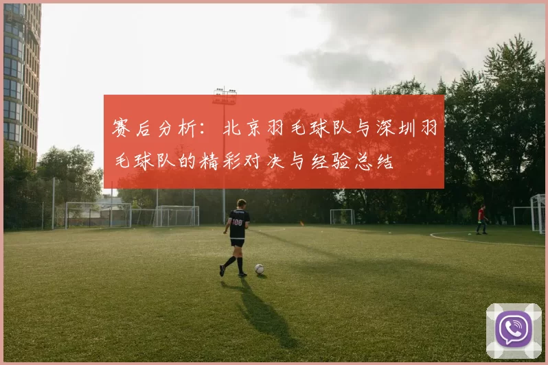 赛后分析：北京羽毛球队与深圳羽毛球队的精彩对决与经验总结