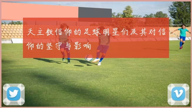 天主教信仰的足球明星们及其对信仰的坚守与影响