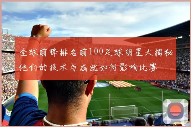 全球前锋排名前100足球明星大揭秘他们的技术与成就如何影响比赛